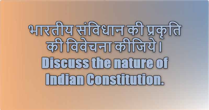 भारतीय संविधान की प्रकृति की विवेचना कीजिये। Discuss the nature of Indian Constitution.