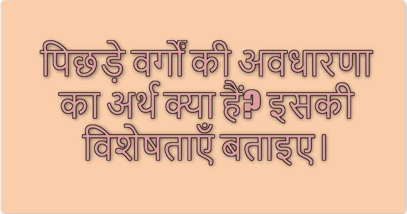 पिछड़े वर्गों की अवधारणा का अर्थ क्या हैं? इसकी विशेषताएँ बताइए।